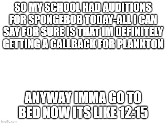 I rly rly want it bad- | SO MY SCHOOL HAD AUDITIONS FOR SPONGEBOB TODAY-ALL I CAN SAY FOR SURE IS THAT IM DEFINITELY GETTING A CALLBACK FOR PLANKTON; ANYWAY IMMA GO TO BED NOW ITS LIKE 12:15 | image tagged in blank white template | made w/ Imgflip meme maker