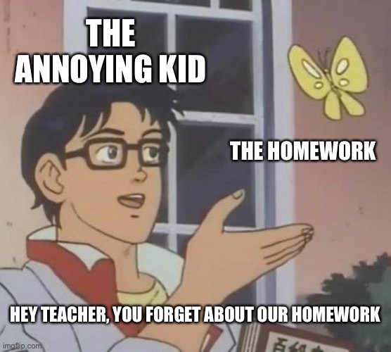 I hate these people | THE ANNOYING KID; THE HOMEWORK; HEY TEACHER, YOU FORGET ABOUT OUR HOMEWORK | image tagged in memes,is this a pigeon | made w/ Imgflip meme maker