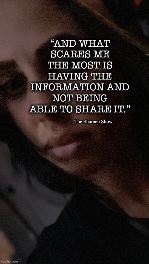 Hello | “AND WHAT SCARES ME THE MOST IS HAVING THE INFORMATION AND NOT BEING ABLE TO SHARE IT.”; - The Shareen Show | image tagged in famous quotes,inspirational quotes,power,mental health,judgement | made w/ Imgflip meme maker