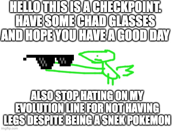 hope u have a good day and stop the hate ;) | HELLO THIS IS A CHECKPOINT. HAVE SOME CHAD GLASSES AND HOPE YOU HAVE A GOOD DAY; ALSO STOP HATING ON MY EVOLUTION LINE FOR NOT HAVING LEGS DESPITE BEING A SNEK POKEMON | image tagged in blank white template,pokemon | made w/ Imgflip meme maker