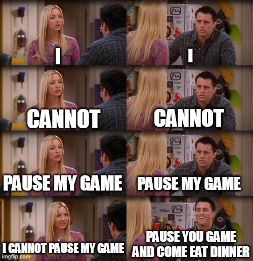 Gamers relate |  I; I; CANNOT; CANNOT; PAUSE MY GAME; PAUSE MY GAME; PAUSE YOU GAME AND COME EAT DINNER; I CANNOT PAUSE MY GAME | image tagged in joey repeat after me | made w/ Imgflip meme maker