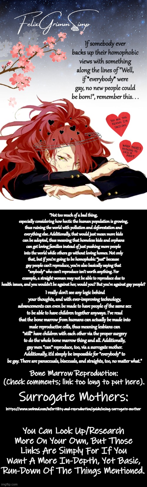 Just some words of wisdom/advice for all my little starlings (´▽`ʃ♡ƪ) | If somebody ever backs up their homophobic views with something along the lines of "Well, if *everybody* were gay, no new people could be born!", remember this. . . "Not too much of a bad thing, especially considering how hectic the human population is growing, thus ruining the world with pollution and deforestation and everything else. Additionally, that would just mean more kids can be adopted, thus meaning that homeless kids and orphans can get loving families instead of just pushing more people into the world while others go without loving homes. Not only that, but if you're going to be homophobic *just* because gay people can't reproduce, you're also basically saying that *anybody* who can't reproduce isn't worth anything. For example, a straight woman may not be able to reproduce due to health issues, and you wouldn't be against her, would you? But you're against gay people? I really don't see any logic behind your thoughts, and with ever-improving technology, advancements can even be made to have people of the same sex to be able to have children together anyways. I've read that the bone marrow from humans can actually be made into male reproductive cells, thus meaning lesbians can *still* have children with each other via the proper surgery to do the whole bone marrow thing and all. Additionally, gay men *can* reproduce, too, via a surrogate mother. Additionally, it'd simply be impossible for *everybody* to be gay. There are pansexuals, bisexuals, and straights, too, no matter what."; Bone Marrow Reproduction:
(Check comments; link too long to put here). https://www.webmd.com/infertility-and-reproduction/guide/using-surrogate-mother; Surrogate Mothers:; You Can Look Up/Research More On Your Own, But Those Links Are Simply For If You Want A More In-Depth, Yet Basic, Run-Down Of The Things Mentioned. | image tagged in felixgrimmsimp template,double long black template,lgbtq,gay,bones,i love you | made w/ Imgflip meme maker