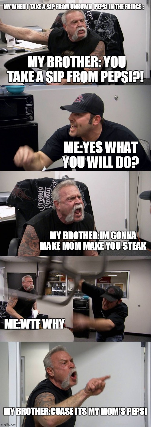 American Chopper Argument | MY WHEN I TAKE A SIP FROM UNKOWN  PEPSI IN THE FRIDGE :; MY BROTHER: YOU TAKE A SIP FROM PEPSI?! ME:YES WHAT YOU WILL DO? MY BROTHER:IM GONNA MAKE MOM MAKE YOU STEAK; ME:WTF WHY; MY BROTHER:CUASE ITS MY MOM'S PEPSI | image tagged in memes,american chopper argument | made w/ Imgflip meme maker