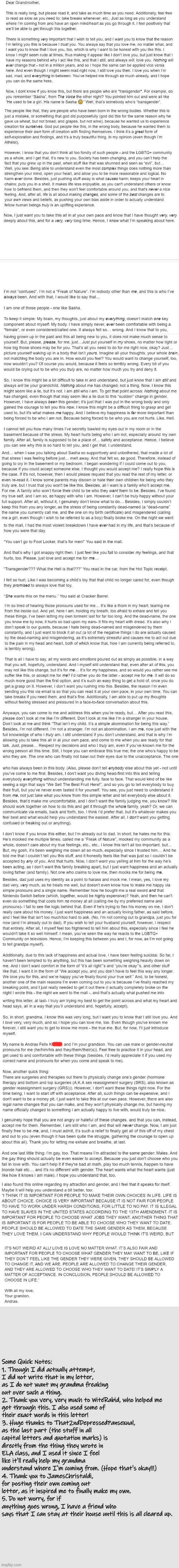 I know it's really long, but any feedback would be great! I did my best with portraying my true feelings and emotions here. | Some Quick Notes:
1. Though I did actually attempt, I did not write that in my letter, as I do not want my grandma freaking out over such a thing.
2. Thank you very, very much to WiteRabid, who helped me get through this. I also used some of their exact words in this letter!
3. Huge thanks to That2ndDepressedPansexual, as the last part (the stuff in all capital letters and quotation marks) is directly from the thing they wrote in ELA class, and I used it since I feel like it'll really help my grandma understand where I'm coming from. (Hope that's okay!!!)
4. Thank you to JamesChristaldi, for posting their own coming out letter, as it inspired me to finally make my own.
5. Do not worry, for if anything goes wrong, I have a friend who says that I can stay at their house until this is all cleared up. | image tagged in coming out,honest letter,emotions,feelings,gay pride,transgender | made w/ Imgflip meme maker