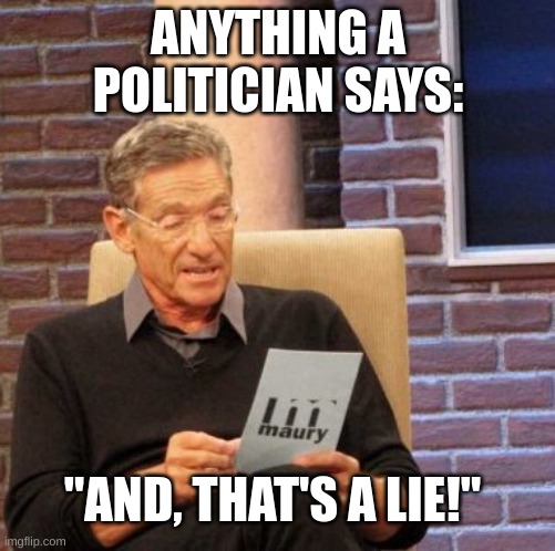 Imagine | ANYTHING A POLITICIAN SAYS:; "AND, THAT'S A LIE!" | image tagged in memes,maury lie detector,barney will eat all of your delectable biscuits | made w/ Imgflip meme maker