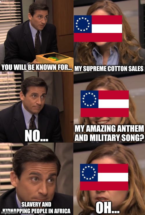 Confederate, you will be known for... | YOU WILL BE KNOWN FOR... MY SUPREME COTTON SALES; NO... MY AMAZING ANTHEM AND MILITARY SONG? OH... SLAVERY AND KIDNAPPING PEOPLE IN AFRICA | image tagged in you will be known for | made w/ Imgflip meme maker