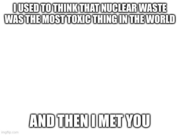 I just thought of this | I USED TO THINK THAT NUCLEAR WASTE WAS THE MOST TOXIC THING IN THE WORLD; AND THEN I MET YOU | image tagged in blank white template,roast,toxic,insult | made w/ Imgflip meme maker