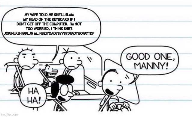 good one manny | MY WIFE TOLD ME SHE'LL SLAM MY HEAD ON THE KEYBOARD IF I DON'T GET OFF THE COMPUTER. I'M NOT TOO WORRIED, I THINK SHE'S JOKINLKJHFAKLJN M,.N | image tagged in good one manny | made w/ Imgflip meme maker