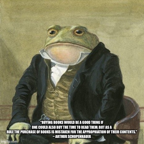 Froglet Scholar | “BUYING BOOKS WOULD BE A GOOD THING IF ONE COULD ALSO BUY THE TIME TO READ THEM; BUT AS A RULE THE PURCHASE OF BOOKS IS MISTAKEN FOR THE APPROPRIATION OF THEIR CONTENTS.”
 ~ ARTHUR SCHOPENHAUER | image tagged in gentlemen it is with great pleasure to inform you that,quotes,inspirational quote | made w/ Imgflip meme maker