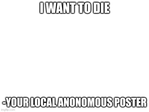 Blank White Template | I WANT TO DIE; -YOUR LOCAL ANONOMOUS POSTER | image tagged in blank white template | made w/ Imgflip meme maker