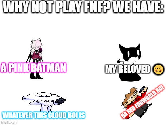 Blank White Template | WHY NOT PLAY FNF? WE HAVE:; MY BELOVED 😊; A PINK BATMAN; DA RED EDDWORLD BOI; WHATEVER THIS CLOUD BOI IS | image tagged in blank white template | made w/ Imgflip meme maker