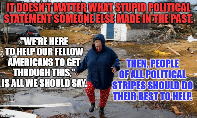 Being divisive during a disaster bolsters the enemies of our democracy. | IT DOESN'T MATTER WHAT STUPID POLITICAL STATEMENT SOMEONE ELSE MADE IN THE PAST. "WE'RE HERE TO HELP OUR FELLOW AMERICANS TO GET THROUGH THIS," IS ALL WE SHOULD SAY. THEN, PEOPLE OF ALL POLITICAL STRIPES SHOULD DO THEIR BEST TO HELP. | image tagged in politics | made w/ Imgflip meme maker