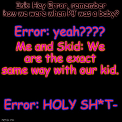 yes | Ink: Hey Error, remember how we were when PJ was a baby? Error: yeah???? Me and Skid: We are the exact same way with our kid. Error: HOLY SH*T- | image tagged in memes,blank transparent square | made w/ Imgflip meme maker