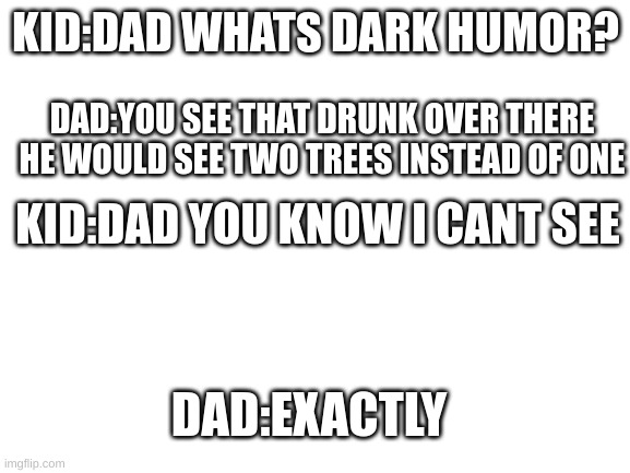 Blank White Template | KID:DAD WHATS DARK HUMOR? DAD:YOU SEE THAT DRUNK OVER THERE HE WOULD SEE TWO TREES INSTEAD OF ONE; KID:DAD YOU KNOW I CANT SEE; DAD:EXACTLY | image tagged in blank white template | made w/ Imgflip meme maker