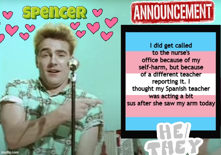 Announcement Temp (Spencer) | I did get called to the nurse's office because of my self-harm, but because of a different teacher reporting it. I thought my Spanish teacher was acting a bit sus after she saw my arm today | image tagged in announcement temp spencer | made w/ Imgflip meme maker