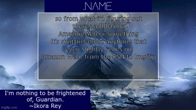 .name Ikora Rey Announcement Temp | so from what im figuring out
theres a DDOS on Amazon Web or something
It's shutting down anything that even slightly relies on Amazon Web, from the PSN to Imgflip | image tagged in name ikora rey announcement temp | made w/ Imgflip meme maker