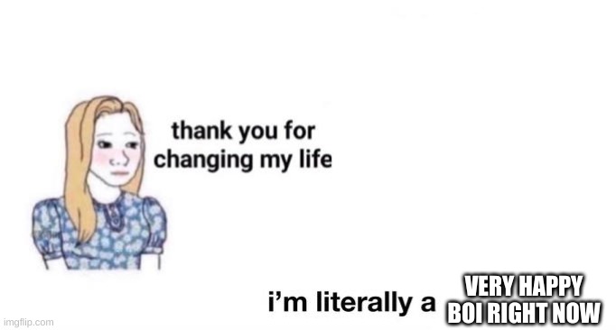 thank you for changing my life | VERY HAPPY BOI RIGHT NOW | image tagged in thank you for changing my life | made w/ Imgflip meme maker