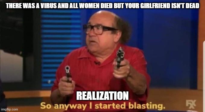 Started blasting | THERE WAS A VIRUS AND ALL WOMEN DIED BUT YOUR GIRLFRIEND ISN'T DEAD; REALIZATION | image tagged in started blasting,funny memes,memes | made w/ Imgflip meme maker