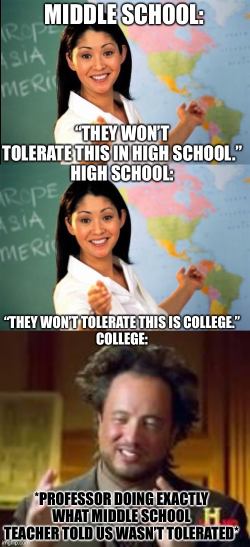 truth |  MIDDLE SCHOOL:; “THEY WON’T TOLERATE THIS IN HIGH SCHOOL.”
HIGH SCHOOL:; “THEY WON’T TOLERATE THIS IS COLLEGE.”
COLLEGE:; *PROFESSOR DOING EXACTLY WHAT MIDDLE SCHOOL TEACHER TOLD US WASN’T TOLERATED* | image tagged in memes,lol,middle school,funny,so true memes | made w/ Imgflip meme maker