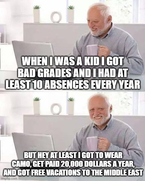im getting some bad grades so that might be where im headed | WHEN I WAS A KID I GOT BAD GRADES AND I HAD AT LEAST 10 ABSENCES EVERY YEAR; BUT HEY AT LEAST I GOT TO WEAR CAMO, GET PAID 20,000 DOLLARS A YEAR, AND GOT FREE VACATIONS TO THE MIDDLE EAST | image tagged in memes,hide the pain harold | made w/ Imgflip meme maker
