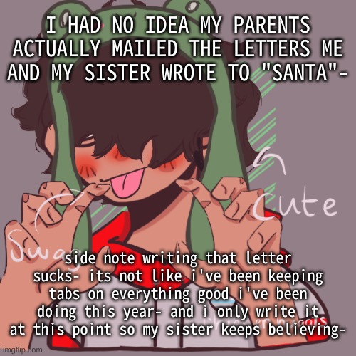 I put " I have not broken the law" as one of the good things i did- thats how desperate i am | I HAD NO IDEA MY PARENTS ACTUALLY MAILED THE LETTERS ME AND MY SISTER WROTE TO "SANTA"-; side note writing that letter sucks- its not like i've been keeping tabs on everything good i've been doing this year- and i only write it at this point so my sister keeps believing- | image tagged in remaking an old pisscrew go brrrr | made w/ Imgflip meme maker