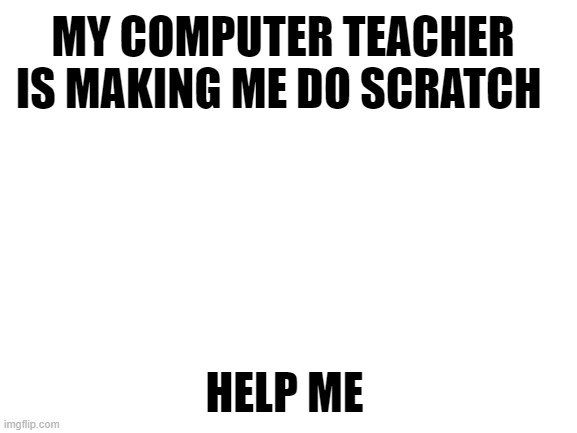 why | MY COMPUTER TEACHER IS MAKING ME DO SCRATCH; HELP ME | image tagged in blank white template,scratch,help | made w/ Imgflip meme maker