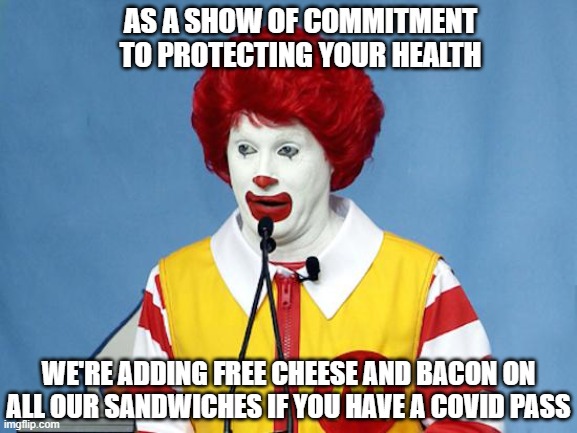 It's all about your health | AS A SHOW OF COMMITMENT TO PROTECTING YOUR HEALTH; WE'RE ADDING FREE CHEESE AND BACON ON ALL OUR SANDWICHES IF YOU HAVE A COVID PASS | image tagged in ronald mcdonald | made w/ Imgflip meme maker