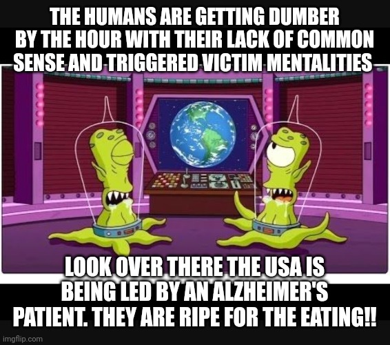 Fun | THE HUMANS ARE GETTING DUMBER BY THE HOUR WITH THEIR LACK OF COMMON SENSE AND TRIGGERED VICTIM MENTALITIES; LOOK OVER THERE THE USA IS BEING LED BY AN ALZHEIMER'S PATIENT. THEY ARE RIPE FOR THE EATING!! | image tagged in funny | made w/ Imgflip meme maker