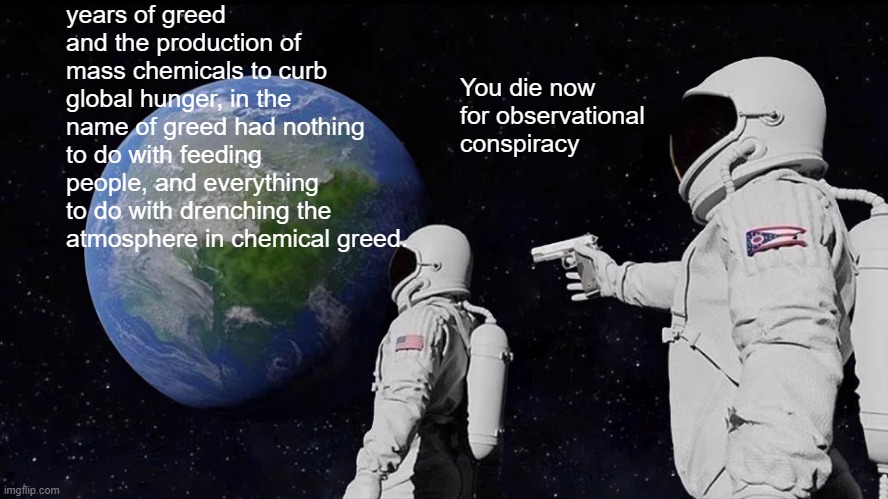 Always Has Been | years of greed and the production of mass chemicals to curb global hunger, in the name of greed had nothing to do with feeding people, and everything to do with drenching the atmosphere in chemical greed. You die now for observational conspiracy | image tagged in memes,always has been | made w/ Imgflip meme maker