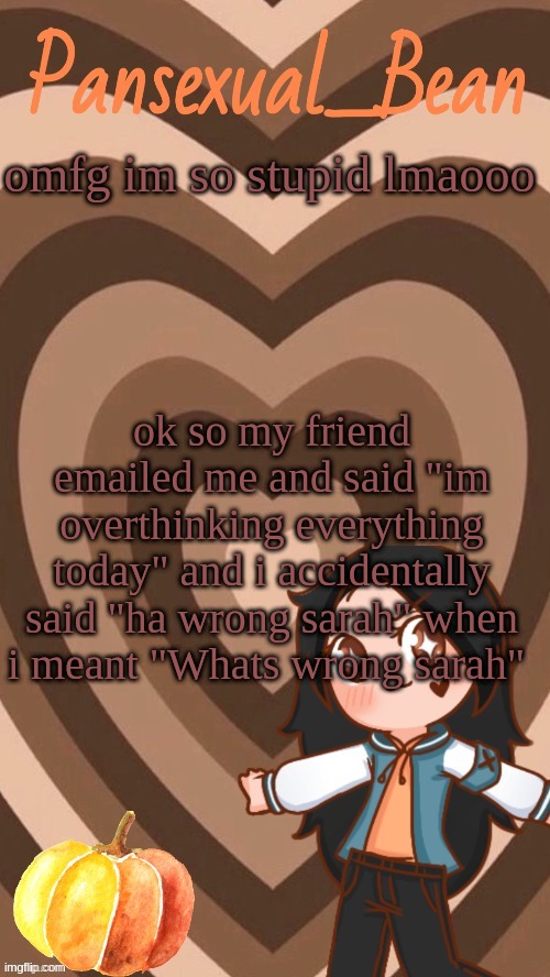 im so stupid | omfg im so stupid lmaooo; ok so my friend emailed me and said "im overthinking everything today" and i accidentally said "ha wrong sarah" when i meant "Whats wrong sarah" | image tagged in roros new template | made w/ Imgflip meme maker