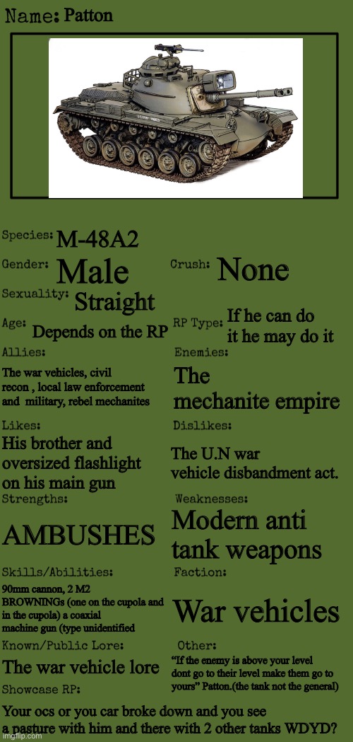 I screwed up the first one. Sorry | Patton; M-48A2; None; Male; Straight; If he can do it he may do it; Depends on the RP; The war vehicles, civil recon , local law enforcement and  military, rebel mechanites; The mechanite empire; The U.N war vehicle disbandment act. His brother and oversized flashlight on his main gun; Modern anti tank weapons; AMBUSHES; 90mm cannon, 2 M2 BROWNINGs (one on the cupola and in the cupola) a coaxial machine gun (type unidentified; War vehicles; The war vehicle lore; “If the enemy is above your level dont go to their level make them go to yours” Patton.(the tank not the general); Your ocs or you car broke down and you see a pasture with him and there with 2 other tanks WDYD? | image tagged in new oc showcase for rp stream | made w/ Imgflip meme maker