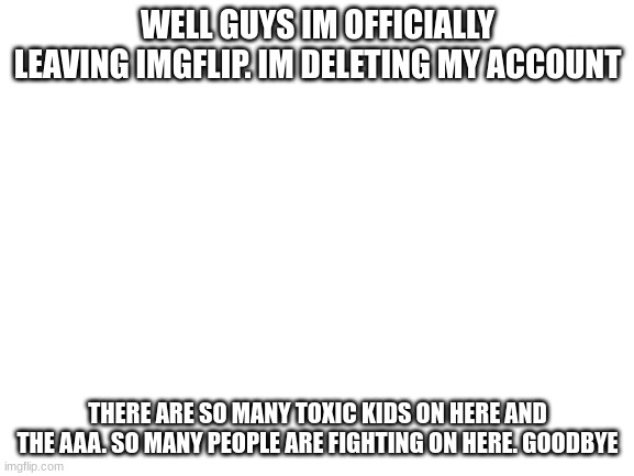 goodbye | WELL GUYS IM OFFICIALLY LEAVING IMGFLIP. IM DELETING MY ACCOUNT; THERE ARE SO MANY TOXIC KIDS ON HERE AND THE AAA. SO MANY PEOPLE ARE FIGHTING ON HERE. GOODBYE | image tagged in blank white template | made w/ Imgflip meme maker