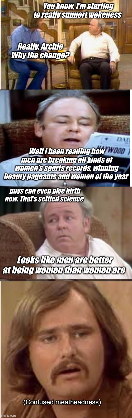 Anything they can do, we can do better. | You know, I’m starting to really support wokeness; Really, Archie
Why the change? Well I been reading how men are breaking all kinds of women’s sports records, winning beauty pageants and women of the year; guys can even give birth now. That’s settled science; Looks like men are better at being women than women are; (Confused meatheadness) | image tagged in bad pun archie bunker,memes,politics lol | made w/ Imgflip meme maker