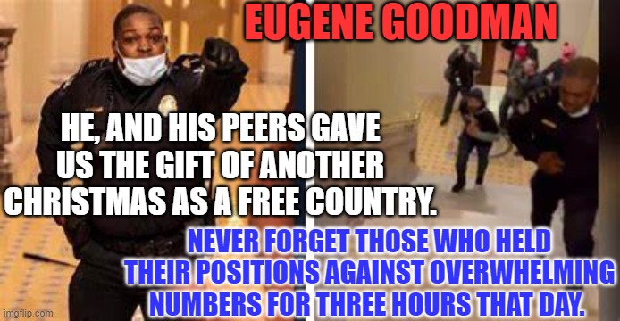 Merry Christmas To The Land Of The Free, Thanks To The Acts Of The Brave. | EUGENE GOODMAN; HE, AND HIS PEERS GAVE US THE GIFT OF ANOTHER CHRISTMAS AS A FREE COUNTRY. NEVER FORGET THOSE WHO HELD THEIR POSITIONS AGAINST OVERWHELMING NUMBERS FOR THREE HOURS THAT DAY. | image tagged in politics | made w/ Imgflip meme maker