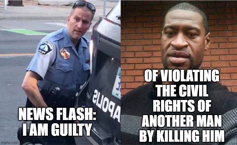 Chauvin Admits to Guilt | OF VIOLATING THE CIVIL RIGHTS OF ANOTHER MAN BY KILLING HIM; NEWS FLASH: I AM GUILTY | image tagged in george floyd,justice,dirty cops,social justice,maga | made w/ Imgflip meme maker