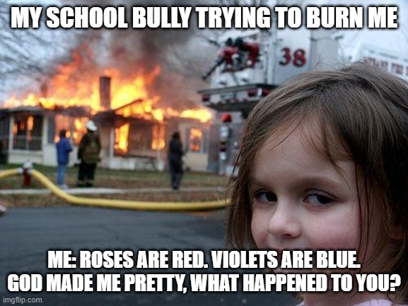 Disaster Girl | MY SCHOOL BULLY TRYING TO BURN ME; ME: ROSES ARE RED. VIOLETS ARE BLUE. GOD MADE ME PRETTY, WHAT HAPPENED TO YOU? | image tagged in memes,disaster girl | made w/ Imgflip meme maker