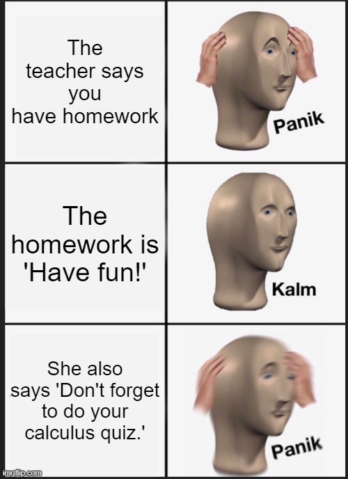 Teachers | The teacher says you have homework; The homework is 'Have fun!'; She also says 'Don't forget to do your calculus quiz.' | image tagged in memes,panik kalm panik | made w/ Imgflip meme maker