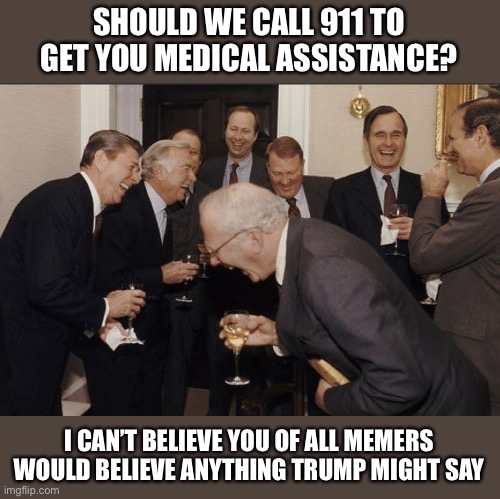 Laughing Men In Suits Meme | SHOULD WE CALL 911 TO GET YOU MEDICAL ASSISTANCE? I CAN’T BELIEVE YOU OF ALL MEMERS WOULD BELIEVE ANYTHING TRUMP MIGHT SAY | image tagged in memes,laughing men in suits | made w/ Imgflip meme maker