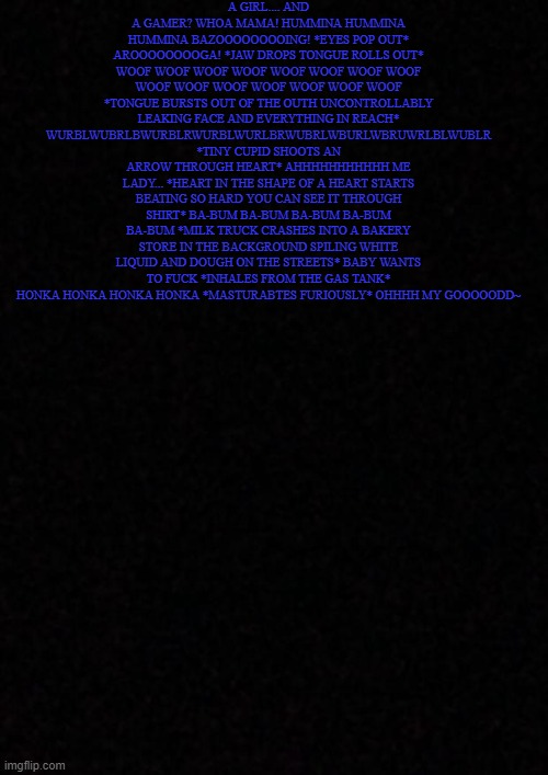 Blank  | A GIRL.... AND A GAMER? WHOA MAMA! HUMMINA HUMMINA HUMMINA BAZOOOOOOOOING! *EYES POP OUT* AROOOOOOOOGA! *JAW DROPS TONGUE ROLLS OUT* WOOF WOOF WOOF WOOF WOOF WOOF WOOF WOOF WOOF WOOF WOOF WOOF WOOF WOOF WOOF *TONGUE BURSTS OUT OF THE OUTH UNCONTROLLABLY LEAKING FACE AND EVERYTHING IN REACH* WURBLWUBRLBWURBLRWURBLWURLBRWUBRLWBURLWBRUWRLBLWUBLR *TINY CUPID SHOOTS AN ARROW THROUGH HEART* AHHHHHHHHHHH ME LADY... *HEART IN THE SHAPE OF A HEART STARTS BEATING SO HARD YOU CAN SEE IT THROUGH SHIRT* BA-BUM BA-BUM BA-BUM BA-BUM BA-BUM *MILK TRUCK CRASHES INTO A BAKERY STORE IN THE BACKGROUND SPILING WHITE LIQUID AND DOUGH ON THE STREETS* BABY WANTS TO FUCK *INHALES FROM THE GAS TANK* HONKA HONKA HONKA HONKA *MASTURABTES FURIOUSLY* OHHHH MY GOOOOODD~ | image tagged in blank | made w/ Imgflip meme maker