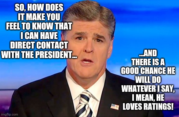 Wow, talking heads had direct access to the Oval Office, and it appears they are confident he would of listened. | SO, HOW DOES IT MAKE YOU FEEL TO KNOW THAT I CAN HAVE DIRECT CONTACT WITH THE PRESIDENT... ...AND THERE IS A GOOD CHANCE HE WILL DO WHATEVER I SAY, I MEAN, HE LOVES RATINGS! | image tagged in sean hannity fox news | made w/ Imgflip meme maker