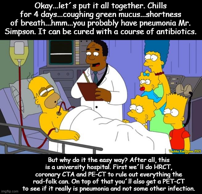 Homer Simpson sick | Okay...let´s put it all together. Chills for 4 days...coughing green mucus...shortness of breath...hmm...you probably have pneumonia Mr. Simpson. It can be cured with a course of antibiotics. Tuukka Korhonen 2021; But why do it the easy way? After all, this is a university hospital. First we´ll do HRCT, coronary CTA and PE-CT to rule out everything the rad-folk can. On top of that you´ll also get a PET-CT to see if it really is pneumonia and not some other infection. | image tagged in homer simpson sick | made w/ Imgflip meme maker