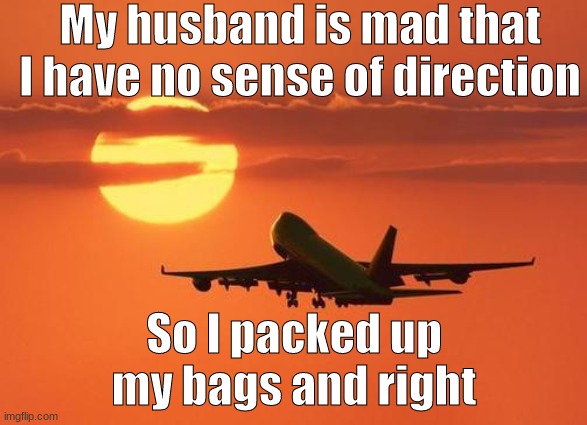 I just got in trouble for posting at school | My husband is mad that I have no sense of direction; So I packed up my bags and right | image tagged in airplanelove | made w/ Imgflip meme maker