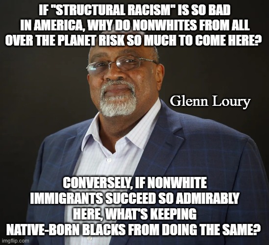 America does not have a perfect past, but it's long past time minorities started being held accountable. | IF "STRUCTURAL RACISM" IS SO BAD IN AMERICA, WHY DO NONWHITES FROM ALL OVER THE PLANET RISK SO MUCH TO COME HERE? Glenn Loury; CONVERSELY, IF NONWHITE IMMIGRANTS SUCCEED SO ADMIRABLY HERE, WHAT'S KEEPING NATIVE-BORN BLACKS FROM DOING THE SAME? | image tagged in glenn loury,racism,critical race theory,accountability over victimhood | made w/ Imgflip meme maker