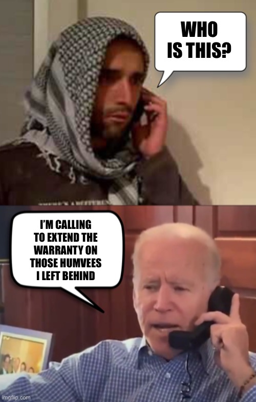 Joe had a plan all along | WHO IS THIS? I’M CALLING 
TO EXTEND THE 
WARRANTY ON 
THOSE HUMVEES 
I LEFT BEHIND | image tagged in biden taliban call | made w/ Imgflip meme maker
