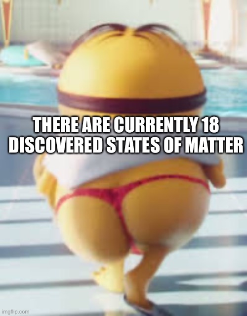 Thicc Minion | THERE ARE CURRENTLY 18 DISCOVERED STATES OF MATTER | image tagged in thicc minion | made w/ Imgflip meme maker