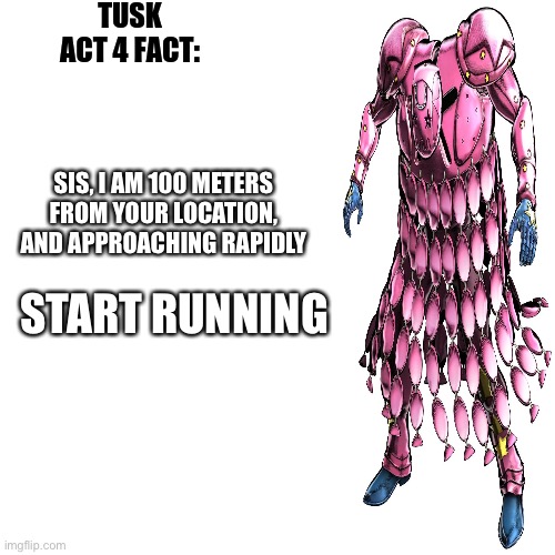 tusk act 4 fact | SIS, I AM 100 METERS FROM YOUR LOCATION, AND APPROACHING RAPIDLY START RUNNING | image tagged in tusk act 4 fact | made w/ Imgflip meme maker