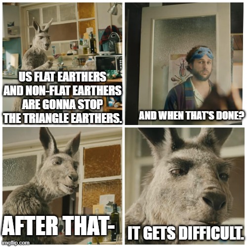 Hmm | US FLAT EARTHERS AND NON-FLAT EARTHERS ARE GONNA STOP THE TRIANGLE EARTHERS. AND WHEN THAT'S DONE? AFTER THAT-; IT GETS DIFFICULT. | image tagged in after that it gets difficult | made w/ Imgflip meme maker