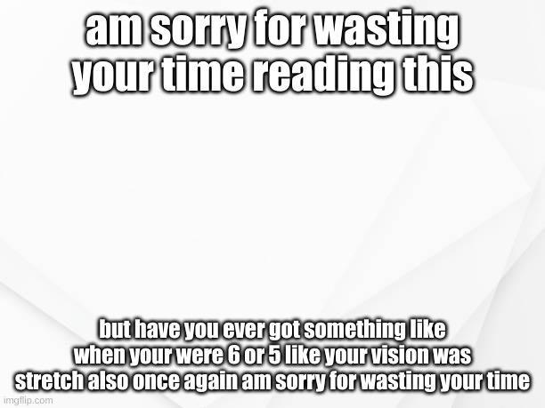 have you ever? |  am sorry for wasting your time reading this; but have you ever got something like when your were 6 or 5 like your vision was stretch also once again am sorry for wasting your time | image tagged in sad | made w/ Imgflip meme maker