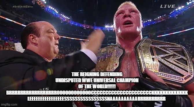 Brock Lesnar  | THE REIGNING DEFENDING UNDISPUTED WWE UNIVERSAL CHAMPION OF THE WORLD!!!!!! BRRRRRRRRRRRRRRRRROOOOOOOOOOOOCCCCCCCCCCCCCCCCCCCCCKKKKKKKKKKKKK LEEEEEEEEEEEEEEEESSSSSSSSSSSSSSSSNAAAAAAAAAARRRRRRRRRR | image tagged in brock lesnar | made w/ Imgflip meme maker