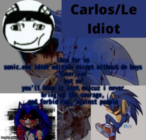 hbfrhcbfbhvfrhbvrhbovf3rhbvfrhbvrfhbipvgriphbverih | idea for vs sonic.exe idiot edition except without de boys
faker/exe
but me
you'll know it aint me cuz i never bring up the courage, god forbid rap, against people | made w/ Imgflip meme maker